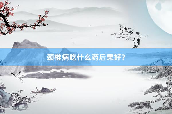 颈椎病吃什么药后果好？