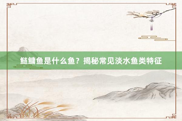 鲢鳙鱼是什么鱼？揭秘常见淡水鱼类特征
